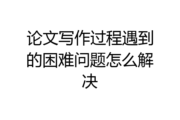 论文写作过程遇到的困难问题怎么解决