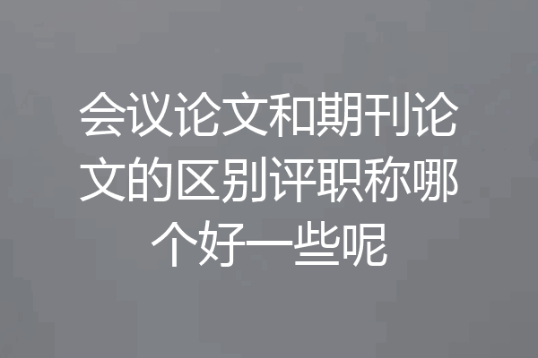 会议论文和期刊论文的区别评职称哪个好一些呢