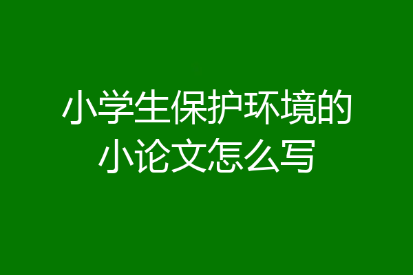 小学生保护环境的小论文怎么写