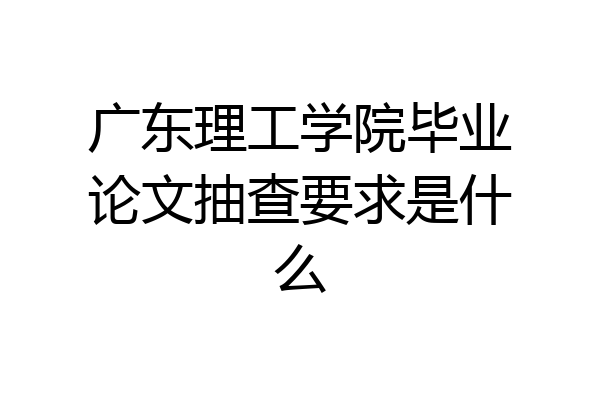 广东理工学院毕业论文抽查要求是什么