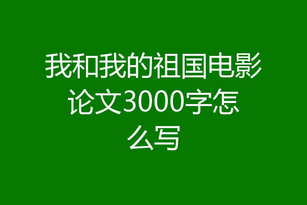 我和我的祖国电影论文3000字怎么写