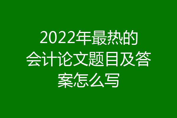 2022年最热的会计论文题目及答案怎么写