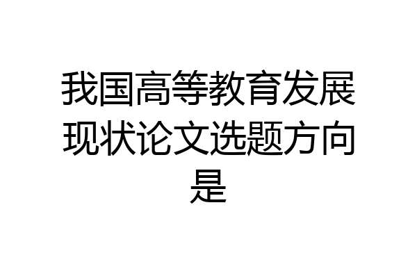 我国高等教育发展现状论文选题方向是