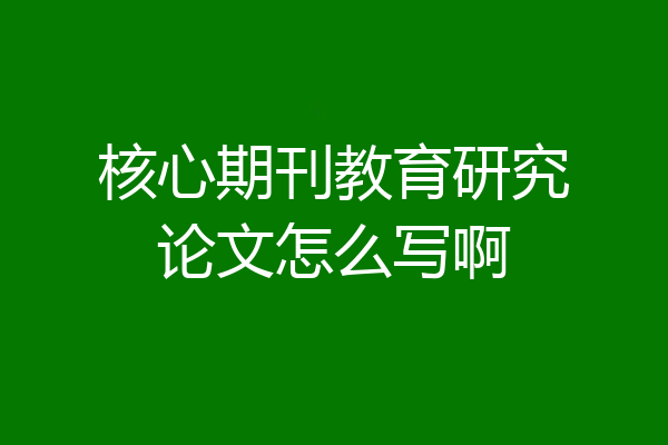 核心期刊教育研究论文怎么写啊