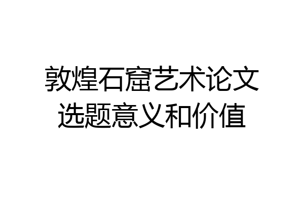 敦煌石窟艺术论文选题意义和价值