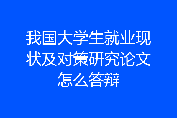 我国大学生就业现状及对策研究论文怎么答辩