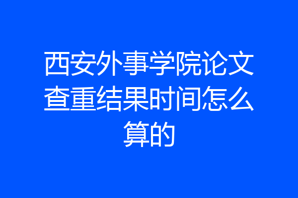 西安外事学院论文查重结果时间怎么算的