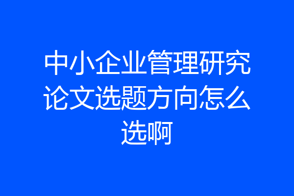 中小企业管理研究论文选题方向怎么选啊