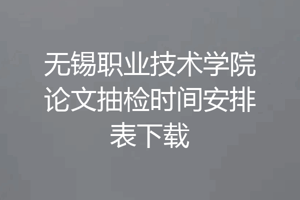 无锡职业技术学院论文抽检时间安排表下载