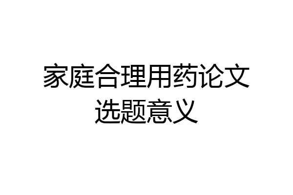 家庭合理用药论文选题意义