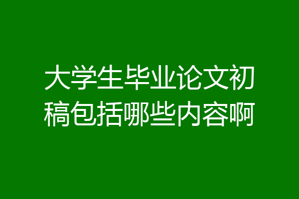 大学生毕业论文初稿包括哪些内容啊