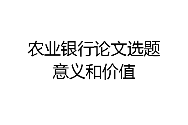 农业银行论文选题意义和价值