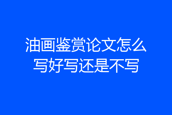 油画鉴赏论文怎么写好写还是不写