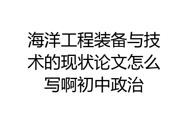 海洋工程装备与技术的现状论文怎么写啊初中政治