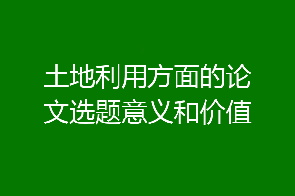 土地利用方面的论文选题意义和价值