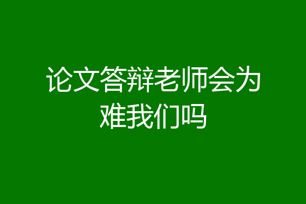 论文答辩老师会为难我们吗