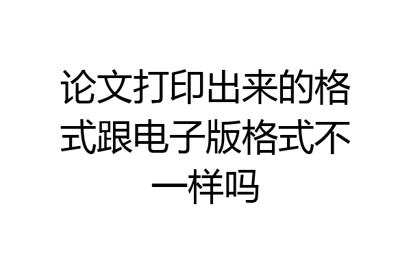 论文打印出来的格式跟电子版格式不一样吗