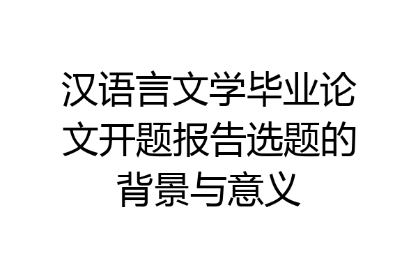 汉语言文学毕业论文开题报告选题的背景与意义