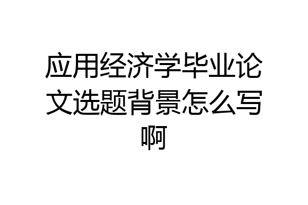 应用经济学毕业论文选题背景怎么写啊