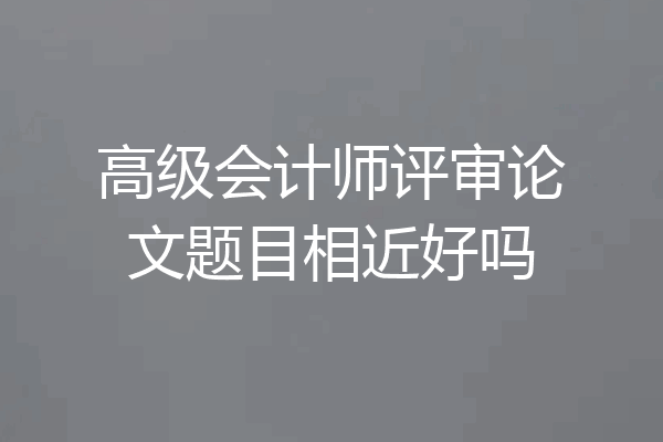 高级会计师评审论文题目相近好吗