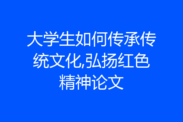大学生如何传承传统文化,弘扬红色精神论文
