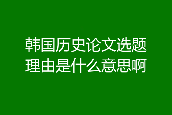 韩国历史论文选题理由是什么意思啊