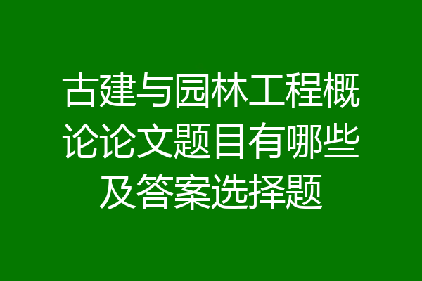 古建与园林工程概论论文题目有哪些及答案选择题