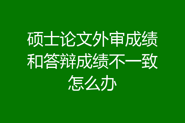 硕士论文外审成绩和答辩成绩不一致怎么办