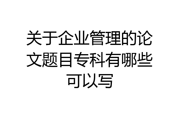 关于企业管理的论文题目专科有哪些可以写