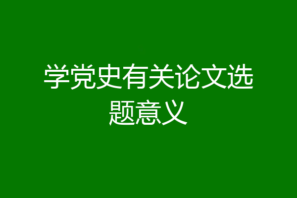 学党史有关论文选题意义