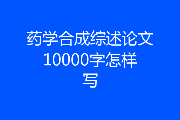 药学合成综述论文10000字怎样写