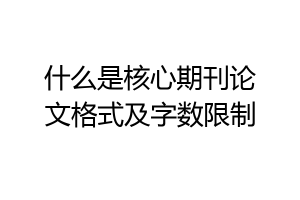 什么是核心期刊论文格式及字数限制