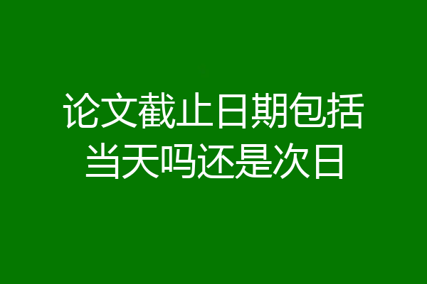 论文截止日期包括当天吗还是次日