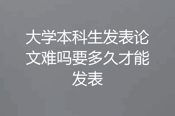 大学本科生发表论文难吗要多久才能发表