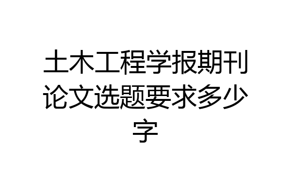 土木工程学报期刊论文选题要求多少字