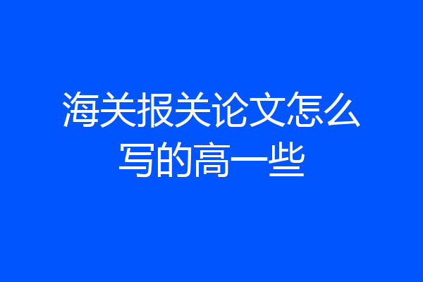 海关报关论文怎么写的高一些