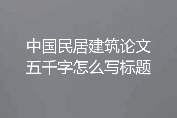 中国民居建筑论文五千字怎么写标题