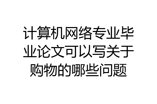 计算机网络专业毕业论文可以写关于购物的哪些问题