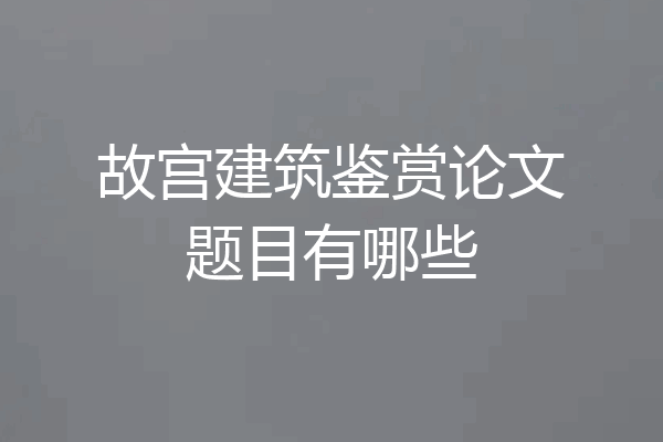 故宫建筑鉴赏论文题目有哪些
