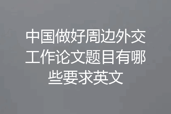 中国做好周边外交工作论文题目有哪些要求英文