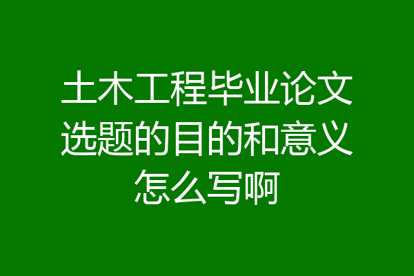 土木工程毕业论文选题的目的和意义怎么写啊
