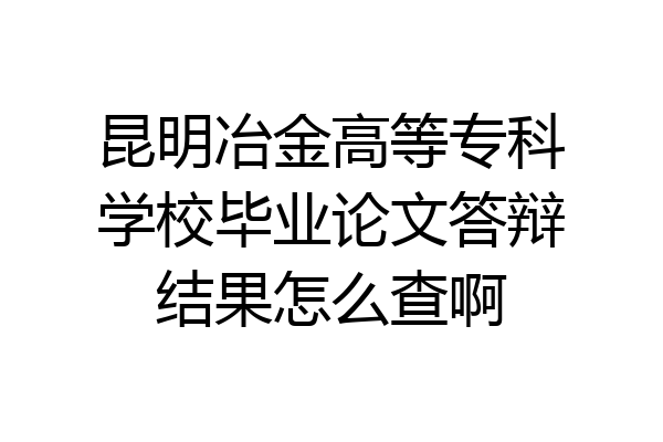 昆明冶金高等专科学校毕业论文答辩结果怎么查啊