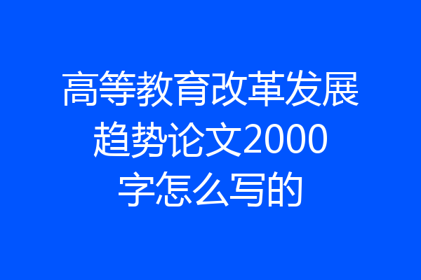 高等教育改革发展趋势论文2000字怎么写的