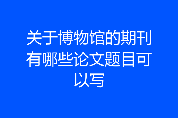 关于博物馆的期刊有哪些论文题目可以写
