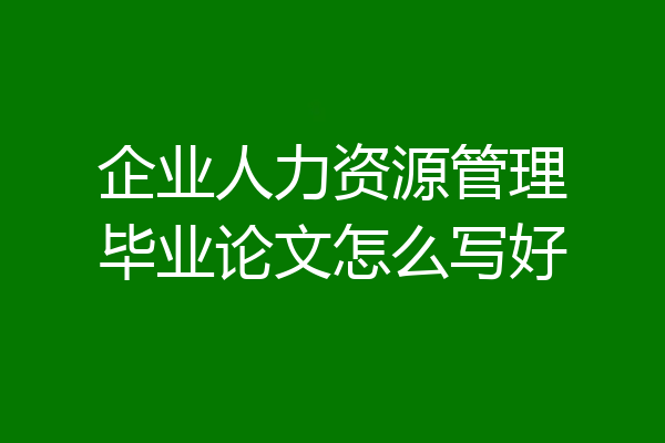 企业人力资源管理毕业论文怎么写好
