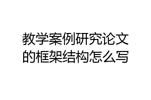 教学案例研究论文的框架结构怎么写