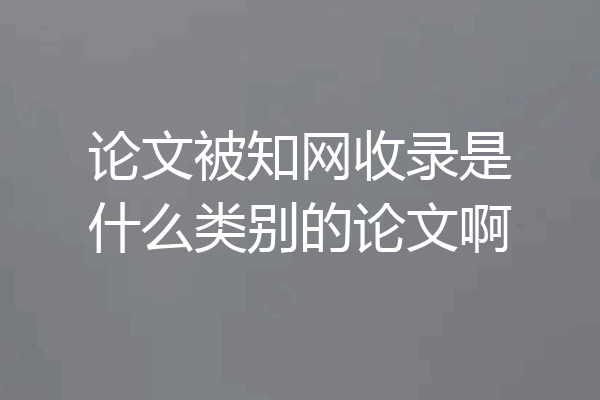 论文被知网收录是什么类别的论文啊