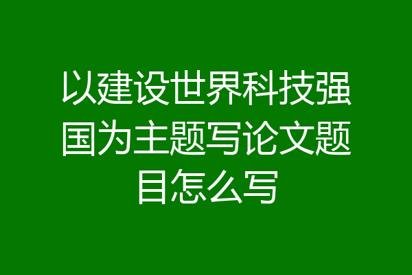 以建设世界科技强国为主题写论文题目怎么写
