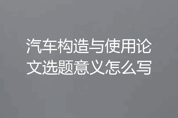 汽车构造与使用论文选题意义怎么写
