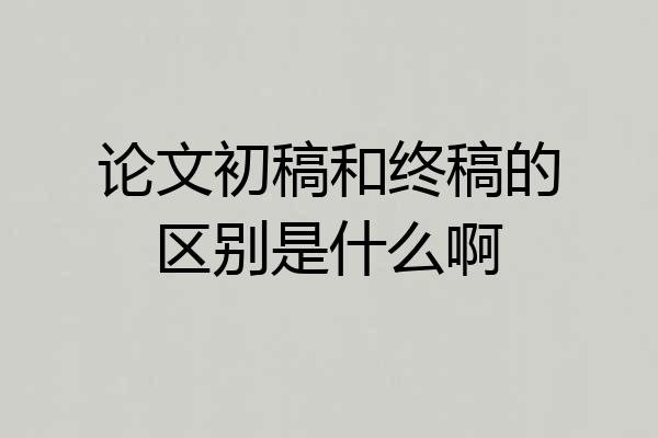 论文初稿和终稿的区别是什么啊
